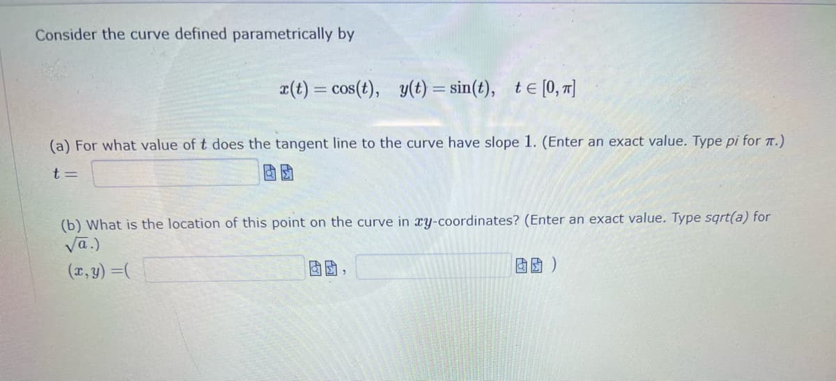 Consider the curve defined parametrically by
x(t) = cos(t), y(t) = sin(t), t = [0, π]
(a) For what value of t does the tangent line to the curve have slope 1. (Enter an exact value. Type pi for π.)
t=
(b) What is the location of this point on the curve in xy-coordinates? (Enter an exact value. Type sqrt(a) for
√a.)
(x, y) = (