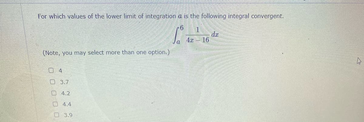 For which values of the lower limit of integration a is the following integral convergent.
1
dx
4x - 16
(Note, you may select more than one option.)
口4
口 3.7
O 4.2
4.4
口 3.9
