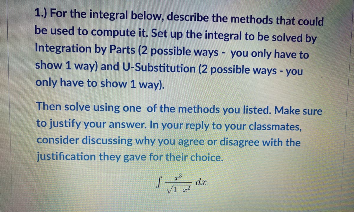 1.) For the integral below, describe the methods that could
be used to compute it. Set up the integral to be solved by
Integration by Parts (2 possible ways - you only have to
show 1 way) and U-Substitution (2 possible ways - you
only have to show 1 way).
Then solve using one of the methods you listed. Make sure
to justify your answer. In your reply to your classmates,
consider discussing why you agree or disagree with the
justification they gave for their choice.
dx.
