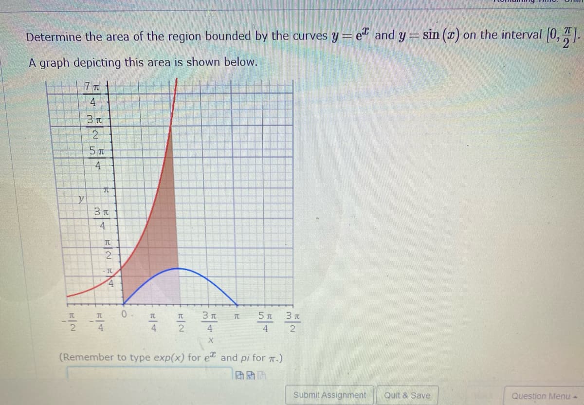Determine the area of the region bounded by the curves y= e" and y= sin (x) on the interval [0,.
A graph depicting this area is shown below.
7 T
4
3 T
5 T
4
y
3 T
4
- It
4.
TC
TC
4
4
(Remember to type exp(x) for e and pi for 7.)
Submit Assignment
Quit & Save
Question Menu -
