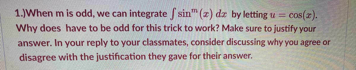 1.)When m is odd, we can integrate sin" (x) dx by letting u =
cos(x).
Why does have to be odd for this trick to work? Make sure to justify your
answer. In your reply to your classmates, consider discussing why you agree or
disagree with the justification they gave for their answer.
