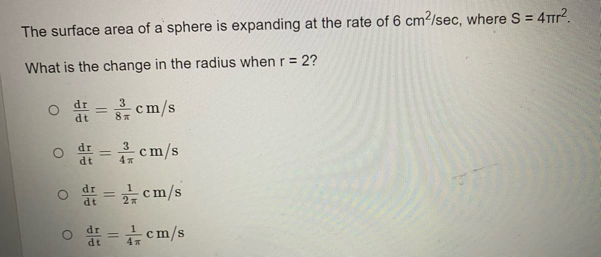 The surface area of a sphere is expanding at the rate of 6 cm2/sec, where S = 4Trr?.
What is the change in the radius when r = 2?
3 cm/s
dr
dt
dr
3
c
m/s
%3D
dt
dr
1
cm/s
dr
cm/s
dt
4 7
