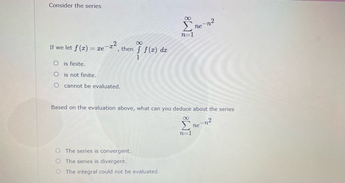 Consider the series
ne
n=
If we let f (x) = xe
then S f(r) dx
1
O is finite.
O is not finite.
O cannot be evaluated.
Based on the evaluation above, what can you deduce about the series
Σ
пе
n=1
The series is convergent.
O The series is divergent.
O The integral could not be evaluated.
