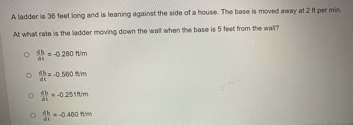A ladder is 36 feet long and is leaning against the side of a house. The base is moved away at 2 ft per min.
At what rate is the ladder moving down the wall when the base is 5 feet from the wall?
dh
= -0.280 ft/m
dt
dh--0.560 ft/m
dt
dh
= -0.251ft/m
dt
dh
dt
= -0.460 ft/m
