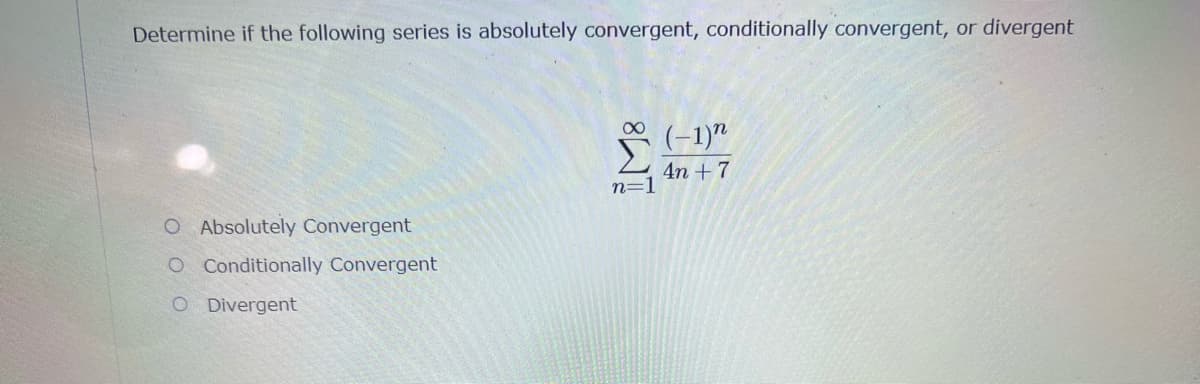 Determine if the following series is absolutely convergent, conditionally convergent, or divergent
(-1)"
4n + 7
n=
O Absolutely Convergent
O Conditionally Convergent
O Divergent
