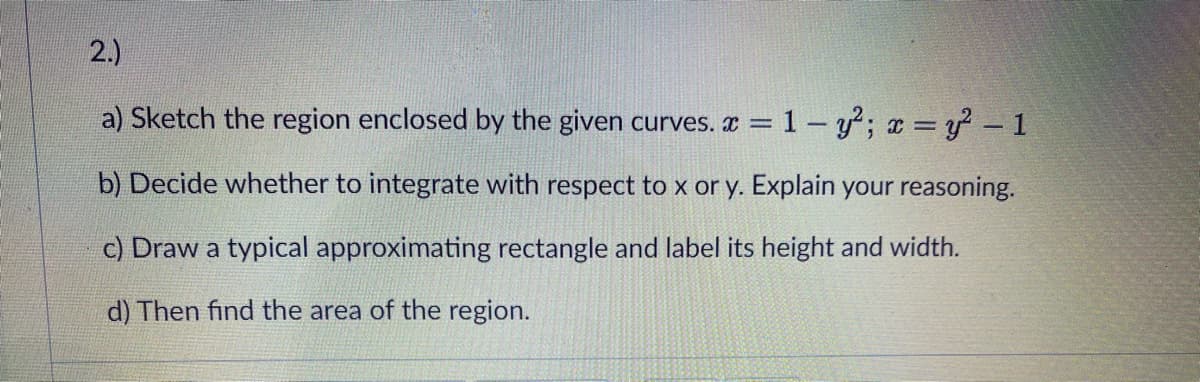 2.)
a) Sketch the region enclosed by the given curves. x = 1 - y; x =y – 1
b) Decide whether to integrate with respect to x or y. Explain your reasoning.
c) Draw a typical approximating rectangle and label its height and width.
d) Then find the area of the region.
