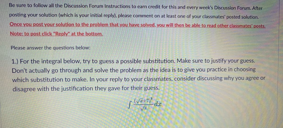 Be sure to follow all the Discussion Forum Instructions to earn credit for this and every week's Discussion Forum. After
posting your solution (which is your initial reply), please comment on at least one of your classmates' posted solution.
Once you post your solution to the problem that you have solved, you will then be able to read other classmates' posts.
Note: to post click "Reply" at the bottom.
Please answer the questions below:
1.) For the integral below, try to guess a possible substitution. Make sure to justify your guess.
Don't actually go through and solve the problem as the idea is to give you practice in choosing
which substitution to make. In your reply to your classmates, consider discussing why you agree or
disagree with the justification they gave for their guess.
