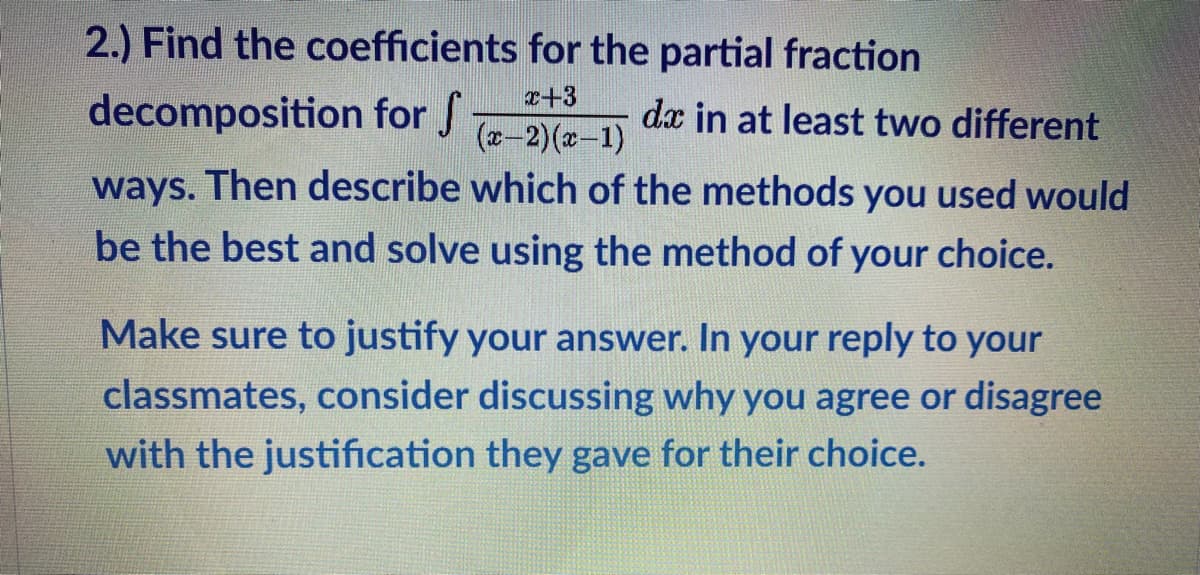 2.) Find the coefficients for the partial fraction
r+3
decomposition for f
dx in at least two different
(z-2)(x-1)
ways. Then describe which of the methods you used would
be the best and solve using the method of your choice.
Make sure to justify your answer. In your reply to your
classmates, consider discussing why you agree or disagree
with the justification they gave for their choice.

