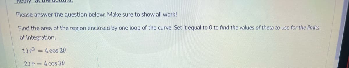 Please answer the question below: Make sure to show all work!
Find the area of the region enclosed by one loop of the curve. Set it equal to 0 to find the values of theta to use for the limits
of integration.
1.) r2 = 4 cos 20.
2.) r = 4 cos 30

