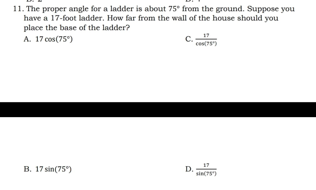 11. The proper angle for a ladder is about 75° from the ground. Suppose you
have a 17-foot ladder. How far from the wall of the house should
you
place the base of the ladder?
17
A. 17 cos(75°)
С.
cos(75°)
17
B. 17 sin(75°)
D.
sin(75°)
