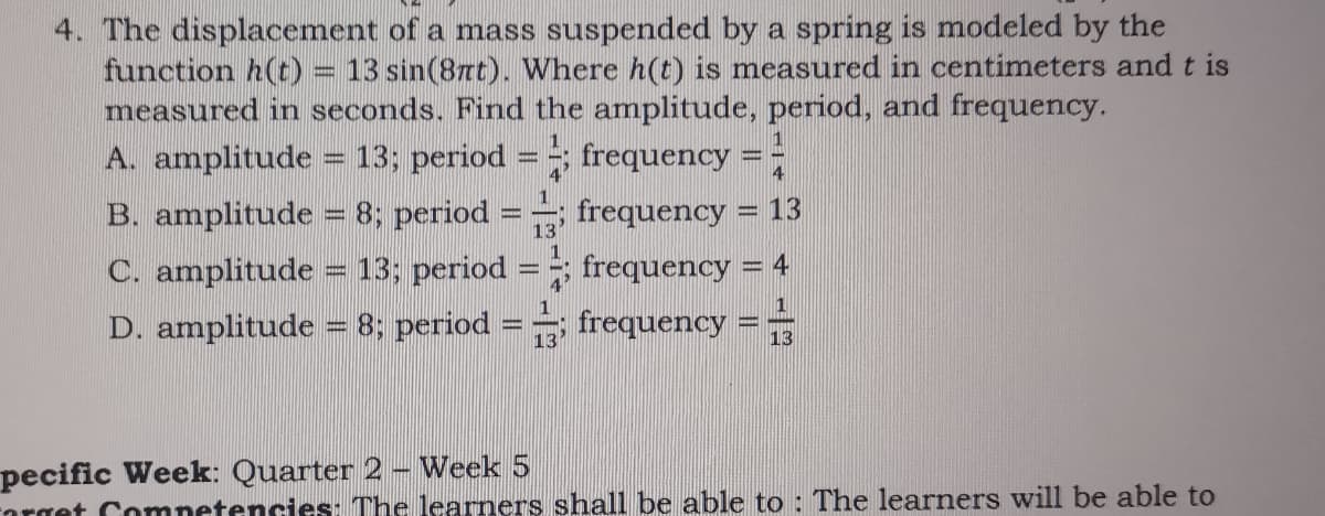 4. The displacement of a mass suspended by a spring is modeled by the
function h(t)
measured in seconds. Find the amplitude, period, and frequency.
13 sin(8rt). Where h(t) is measured in centimeters and t is
A. amplitude
13; period = ; frequency = -
1
B. amplitude = 8; period
13'
frequency = 13
%3D
C. amplitude = 13; period
D. amplitude = 8; period = frequency =
frequency = 4
4
1
1
13
pecific Week: Quarter 2 - Week 5
orget Comnetencies: The learners shall be able to : The learners will be able to
