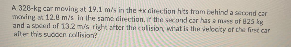 A 328-kg car moving at 19.1 m/s in the +x direction hits from behind a second car
moving at 12.8 m/s in the same direction. If the second car has a mass of 825 kg
and a speed of 13.2 m/s right after the collision, what is the velocity of the first car
after this sudden collision?
