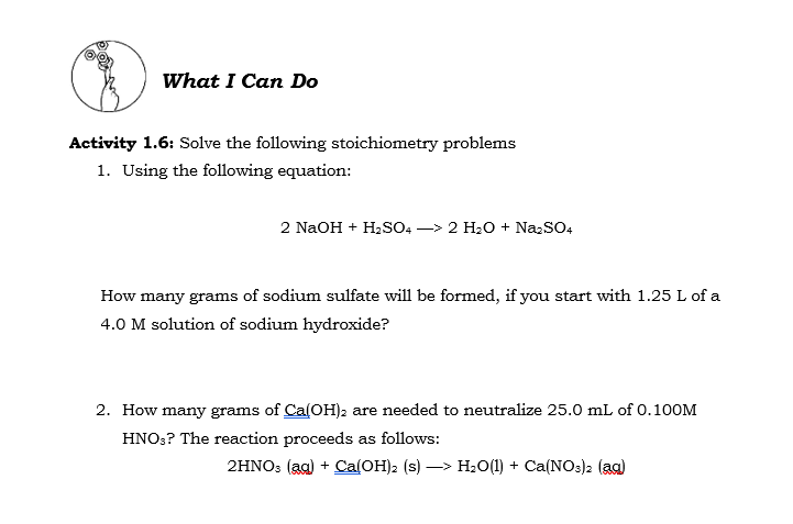 What I Can Do
Activity 1.6: Solve the following stoichiometry problems
1. Using the following equation:
2 NaOH + H2SO4 -> 2 H20 + NazSO4
How many grams of sodium sulfate will be formed, if you start with 1.25 L of a
4.0 M solution of sodium hydroxide?
2. How many grams of Ca(OH)2 are needed to neutralize 25.0 mL of 0.100M
HNO;? The reaction proceeds as follows:
2HNO3 (aa) + Ca(OH)2 (s) –> H20(1) + Ca(NOs)2 (aa)
