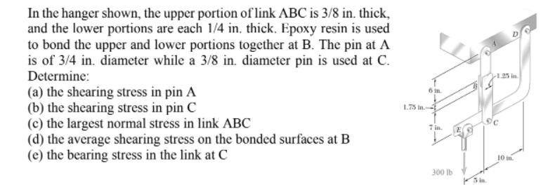 In the hanger shown, the upper portion of link ABC is 3/8 in. thick,
and the lower portions are each 1/4 in, thick. Epoxy resin is used
to bond the upper and lower portions together at B. The pin at A
is of 3/4 in. diameter while a 3/8 in. diameter pin is used at C.
Determine:
1.25 in.
(a) the shearing stress in pin A
(b) the shearing stress in pin C
(c) the largest normal stress in link ABC
(d) the average shearing stress on the bonded surfaces at B
(e) the bearing stress in the link at C
6 in.
1.75 in.-
7 in.
j0 in.
300 Ib
5 in
