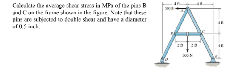 Calculate the average shear stress in MPa of the pins B
and C on the frame shown in the figure. Note that these
pins are subjected to double shear and have a diameter
of 0.5 inch.
500 Ib
4ft
2 ft 2 ft
500 N
