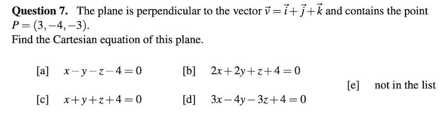 Question 7. The plane is perpendicular to the vector v = 7+j+k and contains the point
Р3 (3,—4, —3).
Find the Cartesian equation of this plane.
[a] х—у—2 — 4 —D 0
[b] 2x+2y+ z+4=0
[e] not in the list
[c] x+y+z+4=0
[d] 3x – 4y – 3z+4=0
