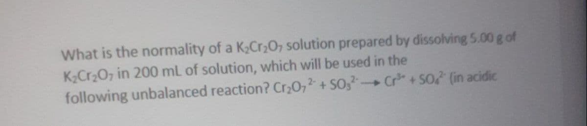 What is the normality of a K2Cr,0, solution prepared by dissolving 5.00 g of
K2Cr207 in 200 mL of solution, which will be used in the
following unbalanced reaction? Cr20,2 + SO,- Cr+SO (in acidic
