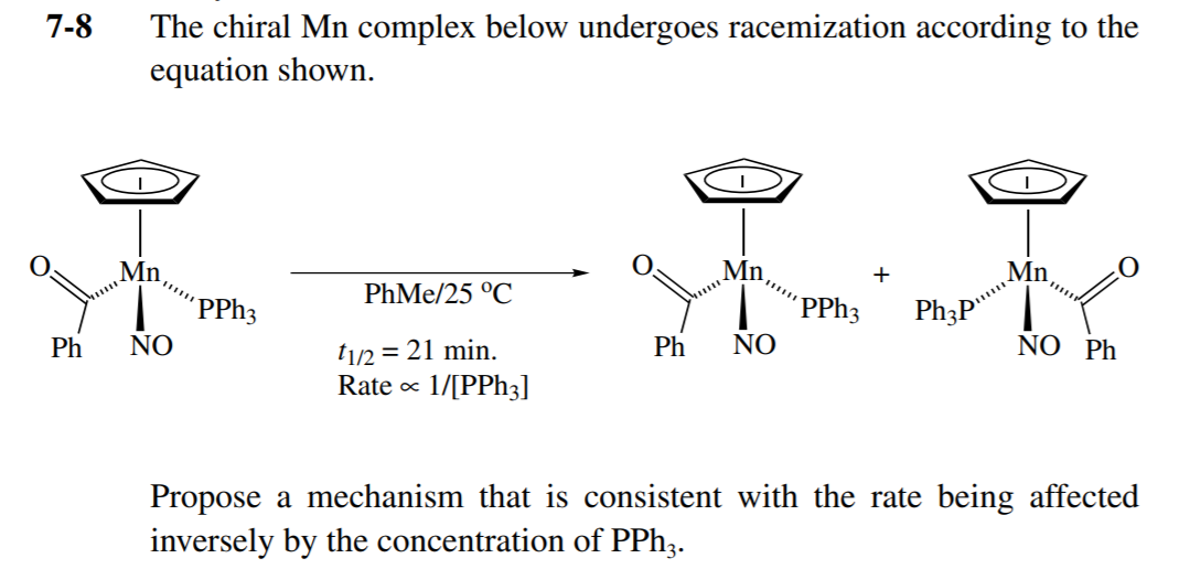 7-8
The chiral Mn complex below undergoes racemization according to the
equation shown.
Mn,
PhMe/25 °C
´PPH3
´PPH3
Ph3P"
Ph
NO
ti/2 = 21 min.
Ph
NO
NO Ph
Rate x
1/[PPh3]
Propose a mechanism that is consistent with the rate being affected
inversely by the concentration of PPh;.
