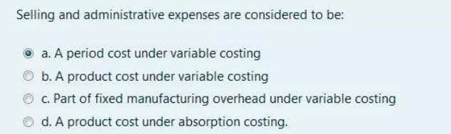 Selling and administrative expenses are considered to be:
a. A period cost under variable costing
b. A product cost under variable costing
c. Part of fixed manufacturing overhead under variable costing
O d. A product cost under absorption costing.
