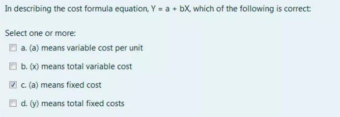 In describing the cost formula equation, Y = a + bX, which of the following is correct:
Select one or more:
a. (a) means variable cost per unit
b. (X) means total variable cost
V c. (a) means fixed cost
d. (y) means total fixed costs
