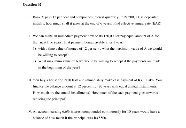 Question 02
I. Bank X pays 12 per cent and compounds interest quarterly. If Rs 200,000 is deposited
initially, how much shall it grow at the end of 6 years? Find effective annual rate (EAR)
II. We can make an immediate payment now of Rs 130,000 or pay equal amount of A for
the next five years , first payment being payable after 1 year.
1) with a time value of money of 12 per cent , what the maximum value of A we would
be willing to accept?
2) What maximum value of A we would be willing to accept if the payments are made
in the beginning of the year?
III. You buy a house for Rs50 lakh and immediately make cash payment of Rs 10 lakh. You
finance the balance amount at 12 percent for 20 years with equal annual installments.
How much are the annual installments? How much of the each payment goes towards
reducing the principal?
IV. An account earning 6.6% interest compounded continuously for 10 years would have a
balance of how much if the principal was Rs 5500.
