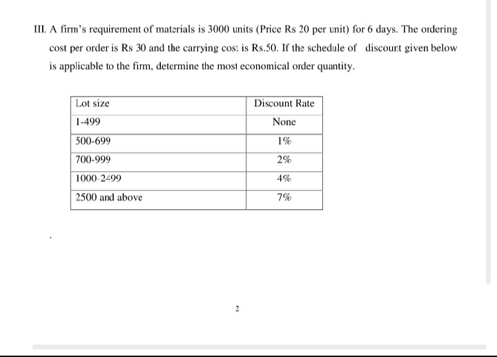 III. A firm's requirement of materials is 3000 units (Price Rs 20 per unit) for 6 days. The ordering
cost per order is Rs 30 and the carrying cos: is Rs.50. If the schedule of discount given below
is applicable to the firm, determine the most economical order quantity.
Lot size
Discount Rate
1-499
None
500-699
1%
700-999
2%
1000-2499
4%
2500 and above
7%
2
