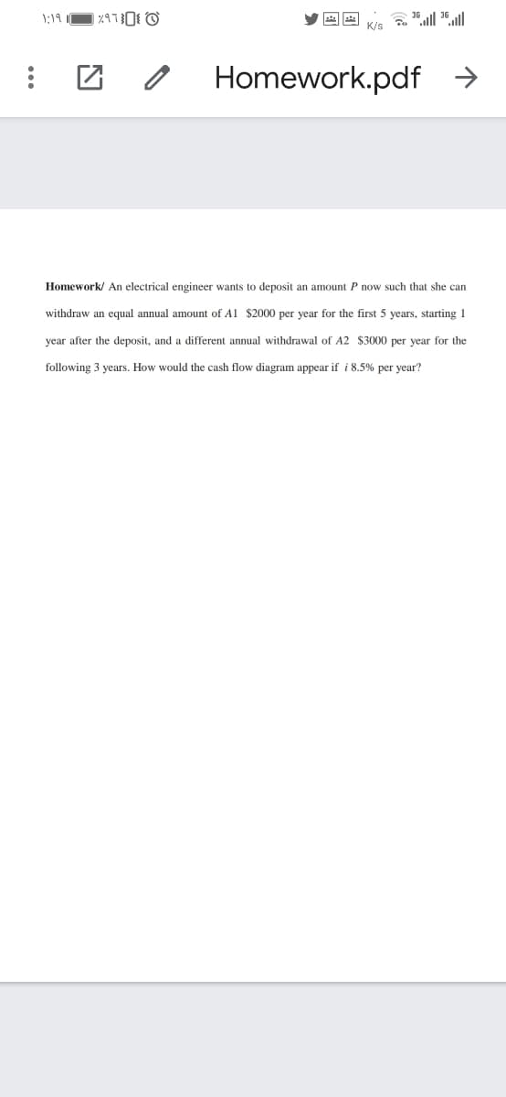 1;19
Homework.pdf →
Homework/ An electrical engineer wants to deposit an amount P now such that she can
withdraw an equal annual amount of Al $2000 per year for the first 5 years, starting 1
year after the deposit, and a different annual withdrawal of A2 $3000 per year for the
following 3 years. How would the cash flow diagram appear if i 8.5% per year?
