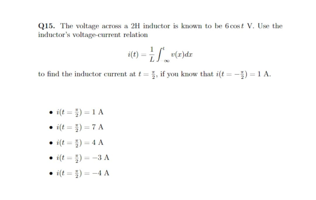 Q15. The voltage across a 2H inductor is known to be 6 cost V. Use the
inductor's voltage-current relation
• i(t =) = 1 A
i(t =) = 7 A
• i(t =) = 4 A
●
to find the inductor current at t =
i(t)=-3 A
• i(t =)
=
i(t)
-4 A
-
1
Il v(x) dx
∞
, if you know that i(t=-5) = 1 A.