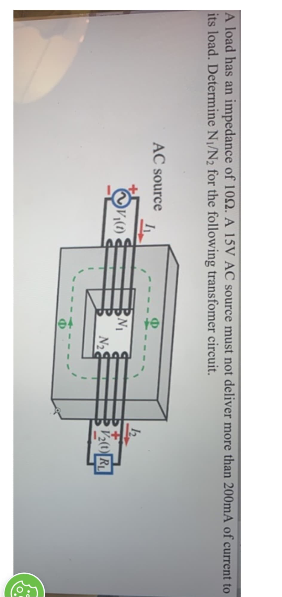 A load has an impedance of 109. A 15V AC source must not deliver more than 200mA of current to
its load. Determine N₁/N2 for the following transfomer circuit.
AC source
I
V₁(1)
N₁
N₂
12.
V₂(1) RL
8.