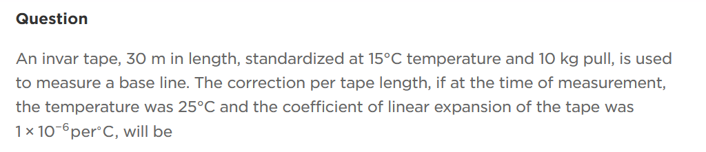 Question
An invar tape, 30 m in length, standardized at 15°C temperature and 10 kg pull, is used
to measure a base line. The correction per tape length, if at the time of measurement,
the temperature was 25°C and the coefficient of linear expansion of the tape was
1 x 10-6 per°C, will be