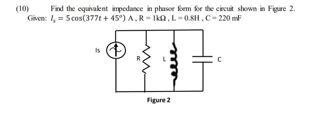 (10)
Find the equivalent impedance in phasor form for the circuit shown in Figure 2.
Given: I, 5 cos (377t + 45°) A, R = 1kQ2, L=0.8H, C = 220 mF
=
Is
R
Figure 2
C