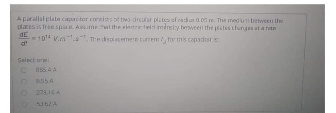 A parallel plate capacitor consists of two circular plates of radius 0.05 m. The medium between the
plates is free space. Assume that the electric field intensity between the plates changes at a rate
dE
=1014 V.m-1.s1. The displacement current I, for this capacitor is:
dt
Select one:
885.4 A
6.95 A
278.16 A
53,62 A