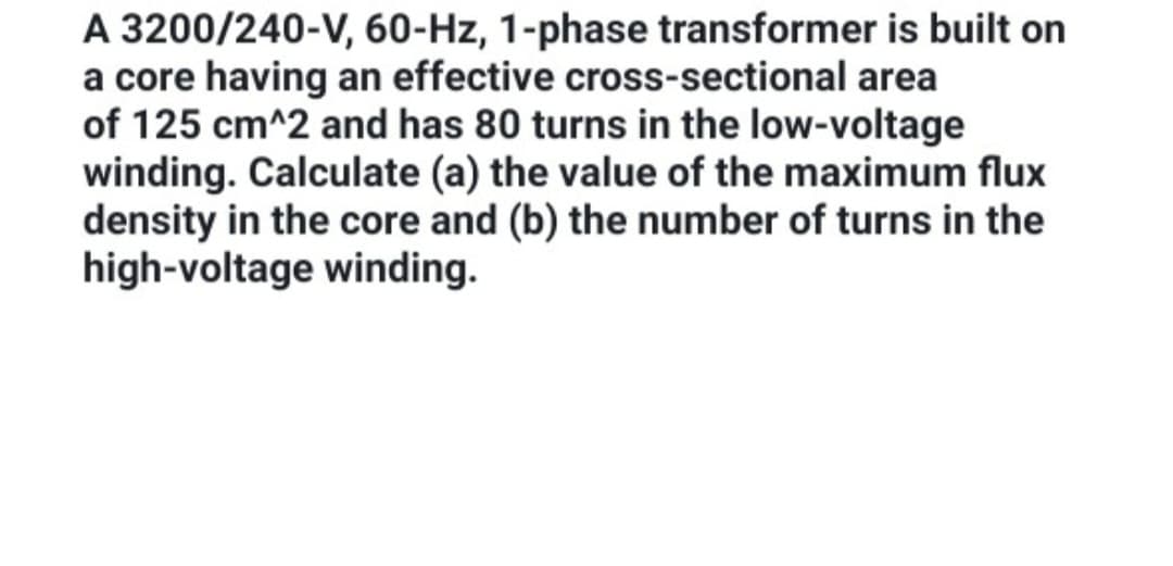 A 3200/240-V, 60-Hz, 1-phase transformer is built on
a core having an effective cross-sectional area
of 125 cm^2 and has 80 turns in the low-voltage
winding. Calculate (a) the value of the maximum flux
density in the core and (b) the number of turns in the
high-voltage winding.