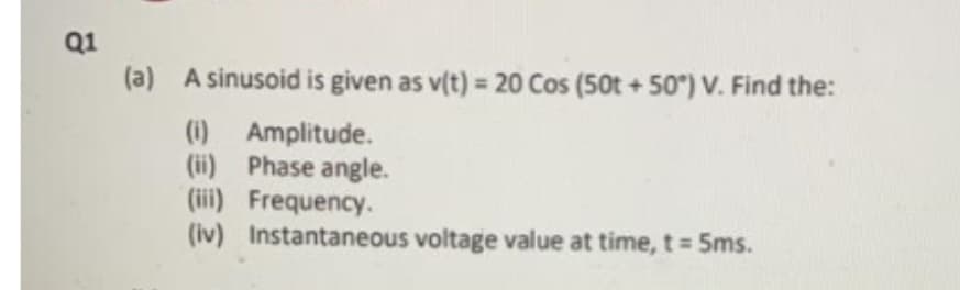 Q1
(a)
A sinusoid is given as v(t) = 20 Cos (50t+50°) V. Find the:
(i) Amplitude.
(ii) Phase angle.
(iii) Frequency.
(iv) Instantaneous voltage value at time, t = 5ms.