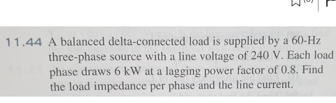 and
11.44 A balanced delta-connected load is supplied by a 60-Hz
three-phase source with a line voltage of 240 V. Each load
phase draws 6 kW at a lagging power factor of 0.8. Find
the load impedance per phase and the line current.