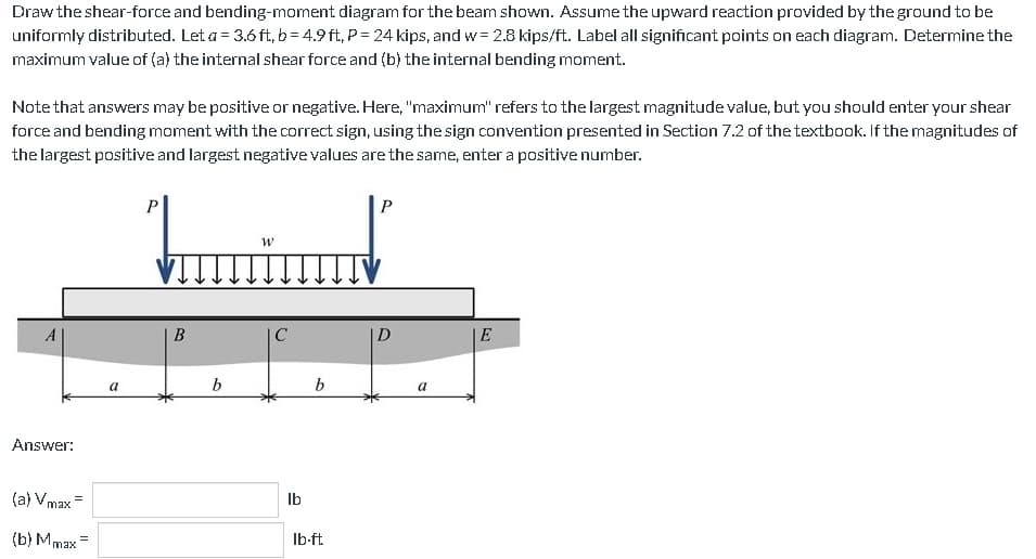 Draw the shear-force and bending-moment diagram for the beam shown. Assume the upward reaction provided by the ground to be
uniformly distributed. Let a = 3.6 ft, b=4.9ft, P = 24 kips, and w= 2.8 kips/ft. Label all significant points on each diagram. Determine the
maximum value of (a) the internal shear force and (b) the internal bending moment.
Note that answers may be positive or negative. Here, "maximum" refers to the largest magnitude value, but you should enter your shear
force and bending moment with the correct sign, using the sign convention presented in Section 7.2 of the textbook. If the magnitudes of
the largest positive and largest negative values are the same, enter a positive number.
Answer:
(a) Vmax=
(b) Mmax
=
a
P
B
b
W
C
lb
b
lb-ft
P
D
a
E