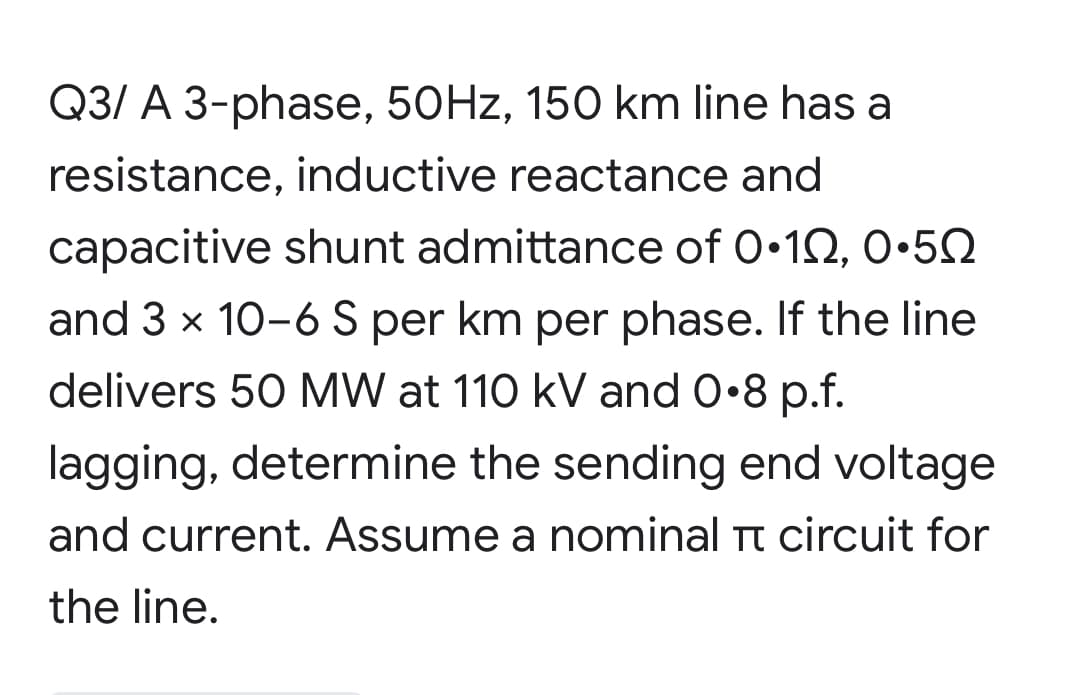 Q3/ A 3-phase, 50HZ, 150 km line has a
resistance, inductive reactance and
capacitive shunt admittance of 0•12, 0.5Q
and 3 x 10-6 S per km per phase. If the line
delivers 50 MW at 110 kV and 0•8 p.f.
lagging, determine the sending end voltage
and current. Assume a nominal Tt circuit for
the line.
