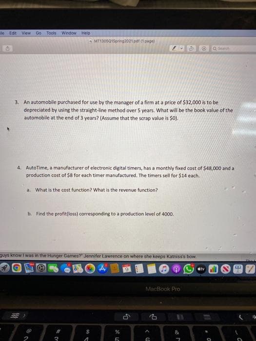 ile Edit View Go Tools Window Help
A MT1305Q1Spring2021.pdr (1 page)
Q Search
3. An automobile purchased for use by the manager of a firm at a price of $32,000 is to be
depreciated by using the straight-line method over 5 years. What will be the book value of the
automobile at the end of 3 years? (Assume that the scrap value is $0).
4. AutoTime, a manufacturer of electronic digital timers, has a monthly fixed cost of $48,000 and a
production cost of $8 for each timer manufactured. The timers sell for $14 each.
a. What is the cost function? What is the revenue function?
b. Find the profit(loss) corresponding to a production level of 4000.
guys know I was in the Hunger Games?" Jennifer Lawrence on where she keeps Katniss's bow.
dtv
MacBook Pro
23
$
&
3
