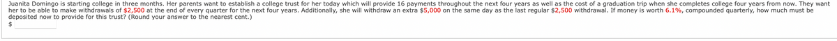 Juanita Domingo is starting college in three months. Her parents want to establish a college trust for her today which will provide 16 payments throughout the next four years as well as the cost of a graduation trip when she completes college four years from now. They want
her to be able to make withdrawals of $2,500 at the end of every quarter for the next four years. Additionally, she will withdraw an extra $5,000 on the same day as the last regular $2,500 withdrawal. If money is worth 6.1%, compounded quarterly, how much must be
deposited now to provide for this trust? (Round your answer to the nearest cent.)
$