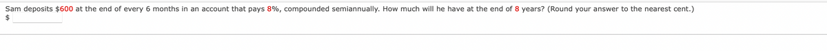 Sam deposits $600 at the end of every 6 months in an account that pays 8%, compounded semiannually. How much will he have at the end of 8 years? (Round your answer to the nearest cent.)
$