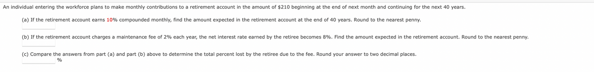 entering the workforce plans to make monthly contributions to a retirement account in the amount of $210 beginning at the end of next month and continuing for the next 40 years.
An individual
(a) If the retirement account earns 10% compounded monthly, find the amount expected in the retirement account at the end of 40 years. Round to the nearest penny.
(b) If the retirement account charges a maintenance fee of 2% each year, the net interest rate earned by the retiree becomes 8%. Find the amount expected in the retirement account. Round to the nearest penny.
(c) Compare the answers from part (a) and part (b) above to determine the total percent lost by the retiree due to the fee. Round your answer to two decimal places.
%