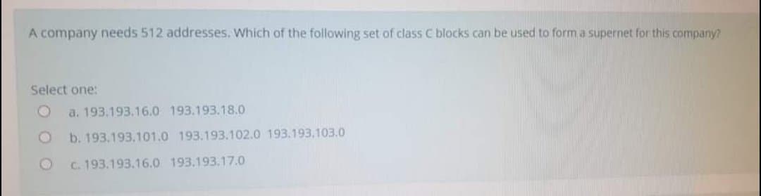 A company needs 512 addresses. Which of the following set of class C blocks can be used to form a supernet for this company?
Select one:
a. 193.193.16.0 193.193.18.0
b. 193.193.101.0 193.193.102.0 193.193.103.0
C. 193.193.16.0 193.193.17.0
