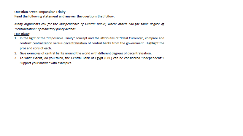 Question Seven: Impossible Trinity
Read the following statement and answer the questions that follow.
Many arguments call for the independence of Central Banks, where others call for some degree of
"centralization" of monetary policy actions.
Questions:
1. In the light of the "Impossible Trinity" concept and the attributes of "Ideal Currency", compare and
contrast centralization versus decentralization of central banks from the government. Highlight the
pros and cons of each.
2. Give examples of central banks around the world with different degrees of decentralization.
3. To what extent, do you think, the Central Bank of Egypt (CBE) can be considered "independent"?
Support your answer with examples.
