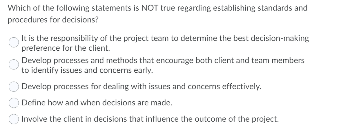 Which of the following statements is NOT true regarding establishing standards and
procedures for decisions?
It is the responsibility of the project team to determine the best decision-making
preference for the client.
Develop processes and methods that encourage both client and team members
to identify issues and concerns early.
Develop processes for dealing with issues and concerns effectively.
Define how and when decisions are made.
Involve the client in decisions that influence the outcome of the project.
