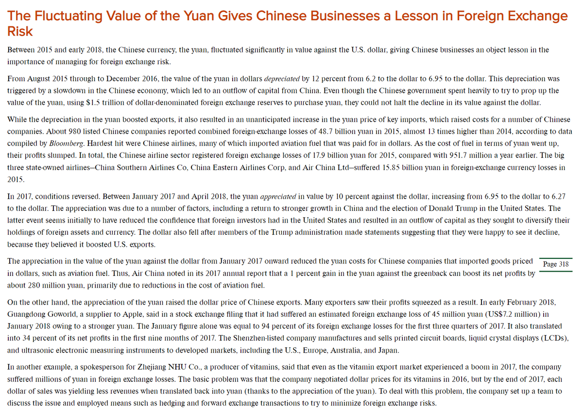 The Fluctuating Value of the Yuan Gives Chinese Businesses a Lesson in Foreign Exchange
Risk
Between 2015 and early 2018, the Chinese currency, the yuan, fluctuated significantly in value against the U.S. dollar, giving Chinese businesses an object lesson in the
importance of managing for foreign exchange risk.
From August 2015 through to December 2016, the value of the yuan in dollars depreciated by 12 percent from 6.2 to the dollar to 6.95 to the dollar. This depreciation was
triggered by a slowdown in the Chinese economy, which led to an outflow of capital from China. Even though the Chinese government spent heavily to try to prop up the
value of the yuan, using $1.5 trillion of dollar-denominated foreign exclhange reserves to purchase yuan, they could not halt the decline in its value against the dollar.
While the depreciation in the yuan boosted exports, it also resulted in an unanticipated increase in the yuan price of key imports, which raised costs for a number of Chinese
companies. About 980 listed Chinese companies reported combined foreign-exchange losses of 48.7 billion yuan in 2015, almost 13 times higher than 2014, according to data
compiled by Bloomberg. Hardest hit were Chinese airlines, many of which imported aviation fuel that was paid for in dollars. As the cost of fuel in terms of yuan went up,
their profits slumped. In total, the Chinese airline sector registered foreign exchange losses of 17.9 billion yuan for 2015, compared with 951.7 million a year earlier. The big
three state-owned airlines–China Southern Airlines Co, China Eastern Airlines Corp, and Air China Ltd-suffered 15.85 billion yuan in foreign-exchange currency losses in
2015.
In 2017, conditions reversed. Between January 2017 and April 2018, the yuan appreciated in value by 10 percent against the dollar, increasing from 6.95 to the dollar to 6.27
to the dollar. The appreciation was due to a number of factors, including a return to stronger growth in China and the election of Donald Trump in the United States. The
latter event seems initially to have reduced the confidence that foreign investors had in the United States and resulted in an outflow of capital as they sought to diversify their
holdings of foreign assets and currency. The dollar also fell after members of the Trump administration made statements suggesting that they were happy to see it decline,
because they believed it boosted U.S. exports.
The appreciation in the value of the yuan against the dollar from January 2017 onward reduced the yuan costs for Chinese companies that imported goods priced
Page 318
in dollars, such as aviation fuel. Thus, Air China noted in its 2017 annual report that a 1 percent gain in the yuan against the greenback can boost its net profits by
about 280 million yuan, primarily due to reductions in the cost of aviation fuel.
On the other hand, the appreciation of the yuan raised the dollar price of Chinese exports. Many exporters saw their profits squeezed as a result. In early February 2018,
Guangdong Goworld, a supplier to Apple, said in a stock exchange filing that it had suffered an estimated foreign exchange loss of 45 million yuan (US$7.2 million) in
January 2018 owing to a stronger yuan. The January figure alone was equal to 94 percent of its foreign exchange losses for the first three quarters of 2017. It also translated
into 34 percent of its net profits in the first nine months of 2017. The Shenzhen-listed company manufactures and sells printed circuit boards, liquid crystal displays (LCDS),
and ultrasonic electronic measuring instruments to developed markets, including the U.S., Europe, Australia, and Japan.
In another example, a spokesperson for Zhejiang NHU Co., a producer of vitamins, said that even as the vitamin export market experienced a boom in 2017, the company
suffered millions of yuan in foreign exchange losses. The basic problem was that the company negotiated dollar prices for its vitamins in 2016, but by the end of 2017, each
dollar of sales was yielding less revenues when translated back into yuan (thanks to the appreciation of the yuan). To deal with this problem, the company set up a team to
discuss the issue and employed means such as hedging and forward exclhange transactions to try to minimize foreign exchange risks.
