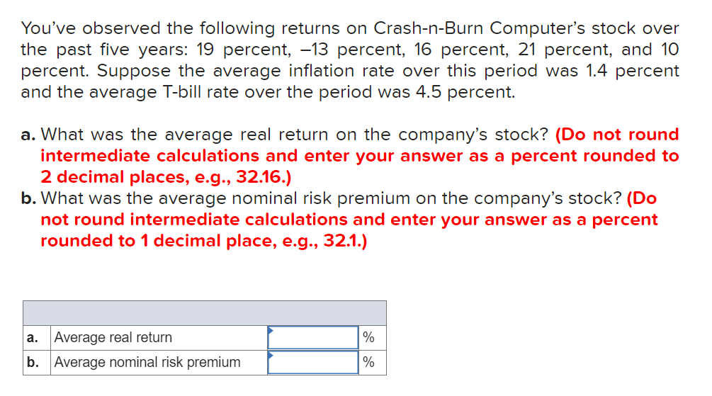 You've observed the following returns on Crash-n-Burn Computer's stock over
the past five years: 19 percent, -13 percent, 16 percent, 21 percent, and 10
percent. Suppose the average inflation rate over this period was 1.4 percent
and the average T-bill rate over the period was 4.5 percent.
a. What was the average real return on the company's stock? (Do not round
intermediate calculations and enter your answer as a percent rounded to
2 decimal places, e.g., 32.16.)
b. What was the average nominal risk premium on the company's stock? (Do
not round intermediate calculations and enter your answer as a percent
rounded to 1 decimal place, e.g., 32.1.)
а.
Average real return
%
b. Average nominal risk premium
%
