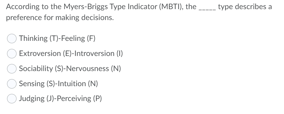 According to the Myers-Briggs Type Indicator (MBTI), the
type describes a
preference for making decisions.
O Thinking (T)-Feeling (F)
O Extroversion (E)-Introversion (1)
Sociability (S)-Nervousness (N)
Sensing (S)-Intuition (N)
O Judging (J)-Perceiving (P)
