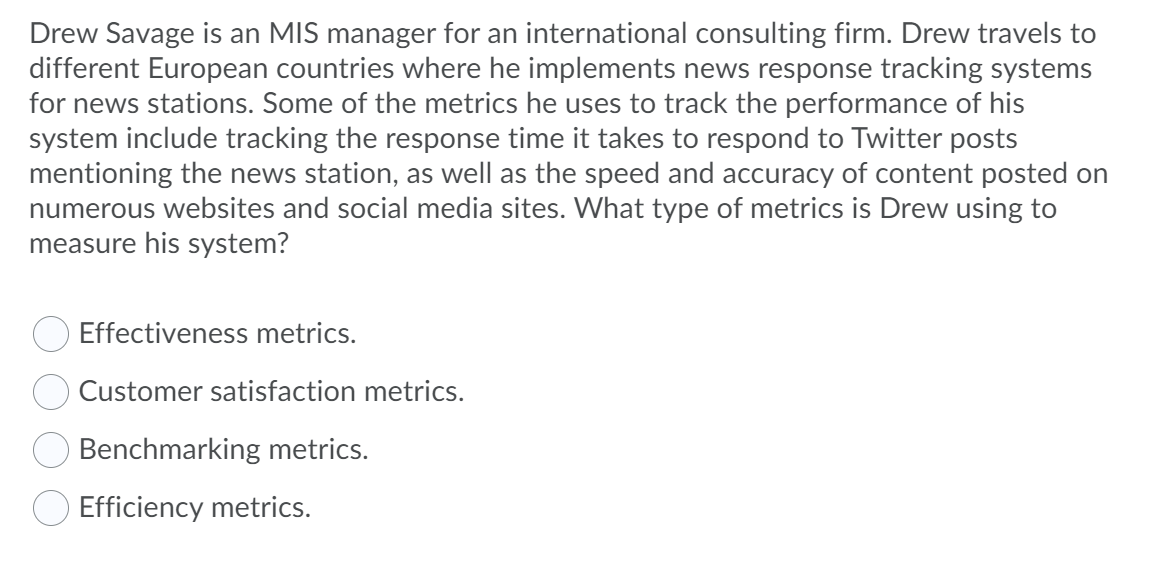 Drew Savage is an MIS manager for an international consulting firm. Drew travels to
different European countries where he implements news response tracking systems
for news stations. Some of the metrics he uses to track the performance of his
system include tracking the response time it takes to respond to Twitter posts
mentioning the news station, as well as the speed and accuracy of content posted on
numerous websites and social media sites. What type of metrics is Drew using to
measure his system?
Effectiveness metrics.
Customer satisfaction metrics.
Benchmarking metrics.
Efficiency metrics.
