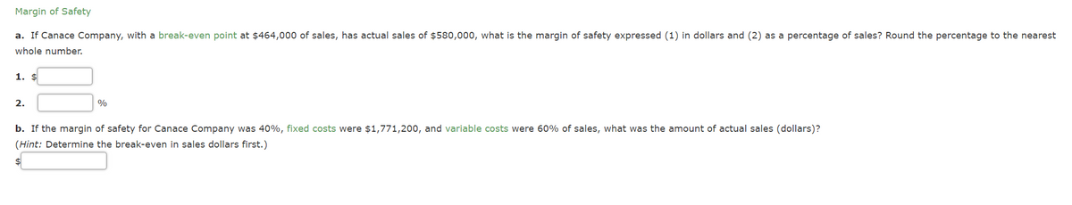 Margin of Safety
a. If Canace Company, with a break-even point at $464,000 of sales, has actual sales of $580,000, what is the margin of safety expressed (1) in dollars and (2) as a percentage of sales? Round the percentage to the nearest
whole number.
1. $
2.
%
b. If the margin of safety for Canace Company was 40%, fixed costs were $1,771,200, and variable costs were 60% of sales, what was the amount of actual sales (dollars)?
(Hint: Determine the break-even in sales dollars first.)
