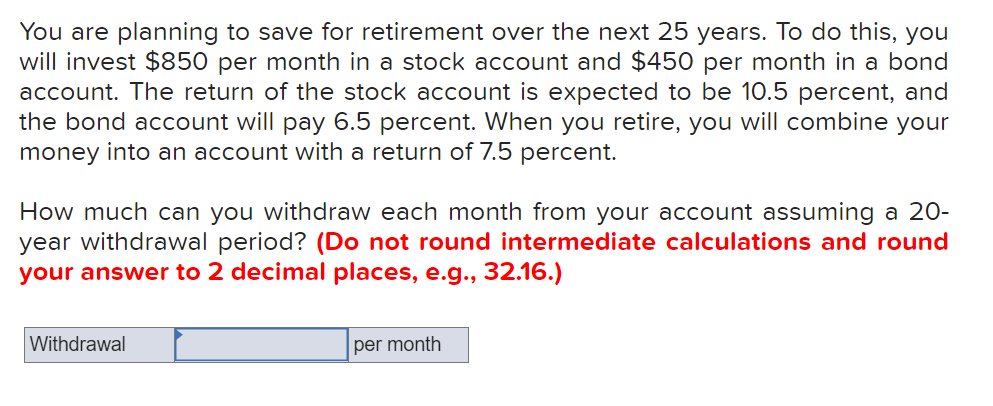 You are planning to save for retirement over the next 25 years. To do this, you
will invest $850 per month in a stock account and $450 per month in a bond
account. The return of the stock account is expected to be 10.5 percent, and
the bond account will pay 6.5 percent. When you retire, you will combine your
money into an account with a return of 7.5 percent.
How much can you withdraw each month from your account assuming a 20-
year withdrawal period? (Do not round intermediate calculations and round
your answer to 2 decimal places, e.g., 32.16.)
Withdrawal
per month
